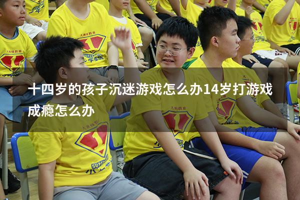 十四岁的孩子沉迷游戏怎么办（14岁打游戏成瘾怎么办）