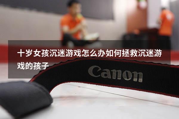 十岁女孩沉迷游戏怎么办（如何拯救沉迷游戏的孩子）