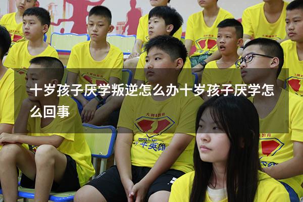 十岁孩子厌学叛逆怎么办（十岁孩子厌学怎么回事）