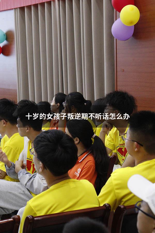 十岁的女孩子叛逆期不听话怎么办（10岁女孩怎么管教）
