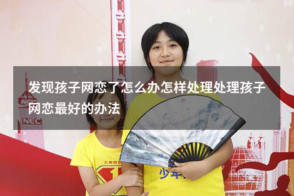 发现孩子网恋了怎么办怎样处理（处理孩子网恋最好的办法）