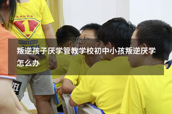 叛逆孩子厌学管教学校（初中小孩叛逆厌学怎么办）