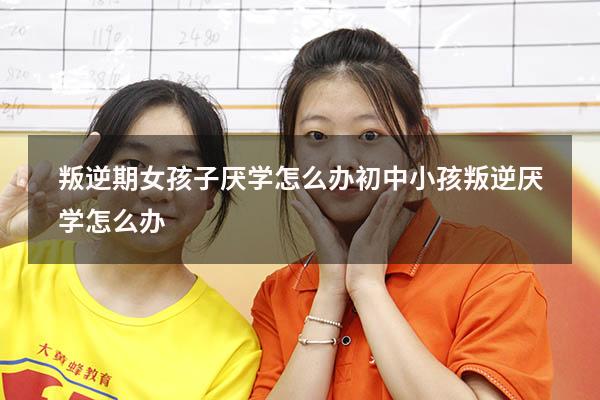 叛逆期女孩子厌学怎么办（初中小孩叛逆厌学怎么办）