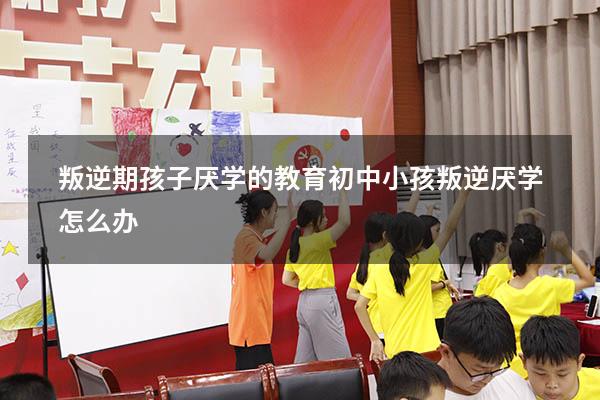 叛逆期孩子厌学的教育（初中小孩叛逆厌学怎么办）