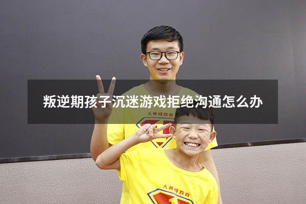 叛逆期孩子沉迷游戏拒绝沟通怎么办
