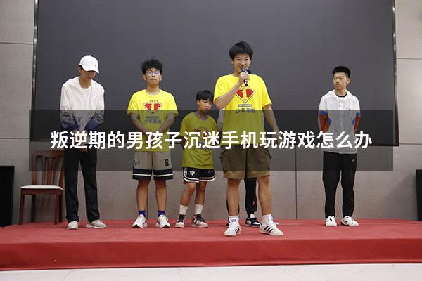 叛逆期的男孩子沉迷手机玩游戏怎么办