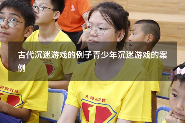 古代沉迷游戏的例子（青少年沉迷游戏的案例）
