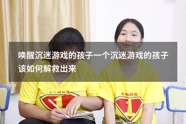 唤醒沉迷游戏的孩子（一个沉迷游戏的孩子该如何解救出来）