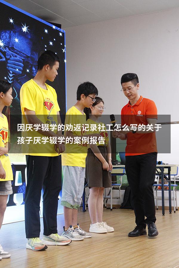 因厌学辍学的劝返记录社工怎么写的（关于孩子厌学辍学的案例报告）