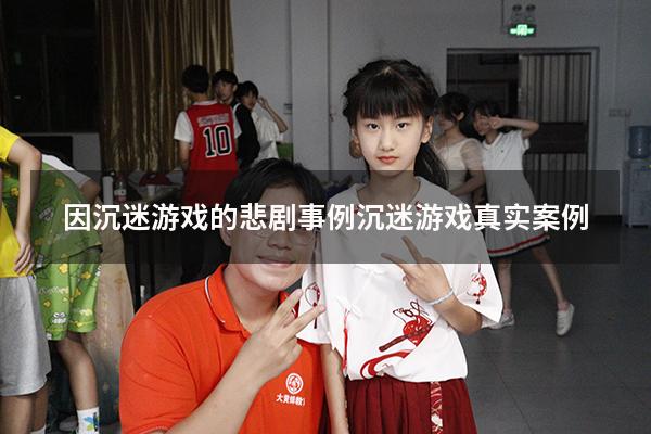 因沉迷游戏的悲剧事例（沉迷游戏真实案例）