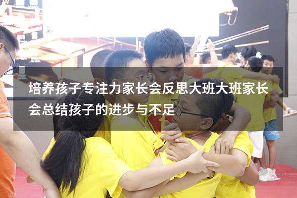 培养孩子专注力家长会反思大班（大班家长会总结孩子的进步与不足）