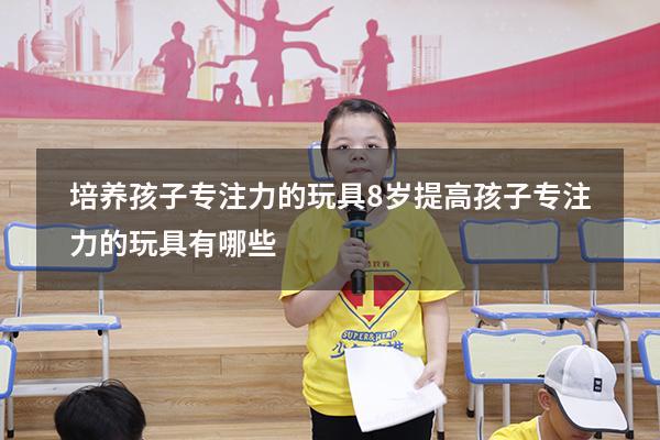 培养孩子专注力的玩具8岁（提高孩子专注力的玩具有哪些）