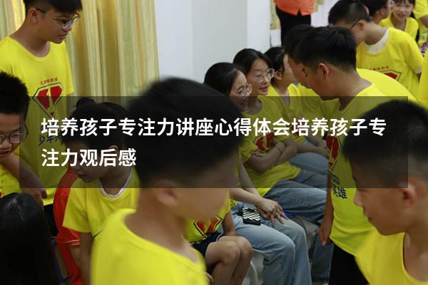 培养孩子专注力讲座心得体会（培养孩子专注力观后感）