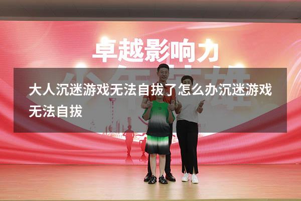 大人沉迷游戏无法自拔了怎么办（沉迷游戏无法自拔）