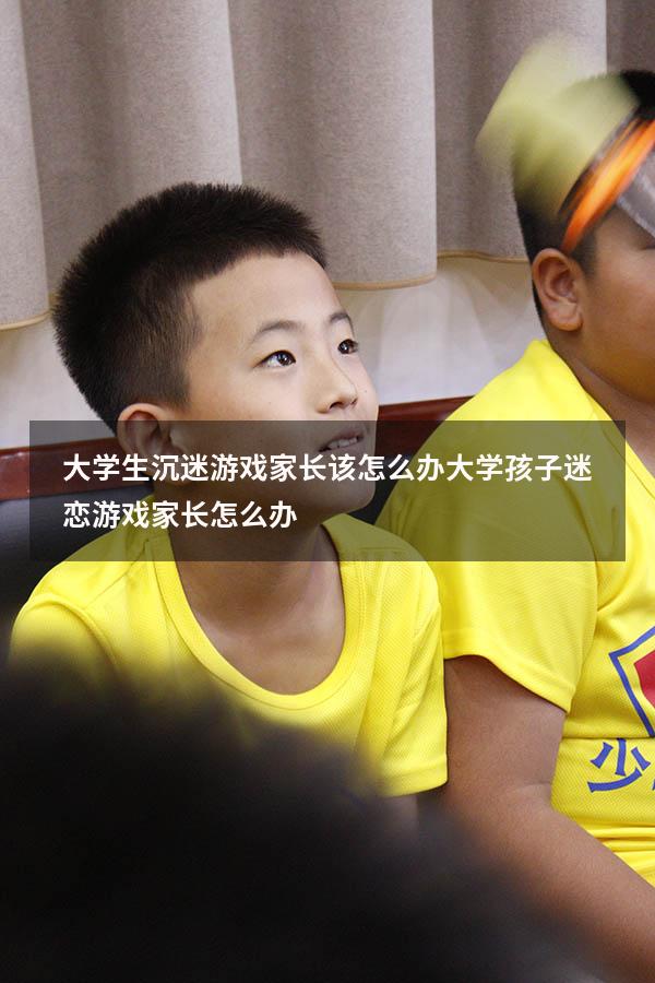 大学生沉迷游戏家长该怎么办（大学孩子迷恋游戏家长怎么办）