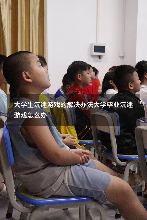 大学生沉迷游戏的解决办法（大学毕业沉迷游戏怎么办）