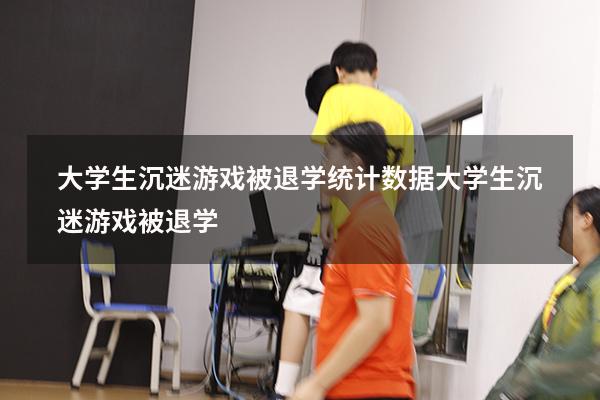 大学生沉迷游戏被退学统计数据（大学生沉迷游戏被退学）