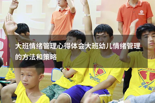 大班情绪管理心得体会（大班幼儿情绪管理的方法和策略）