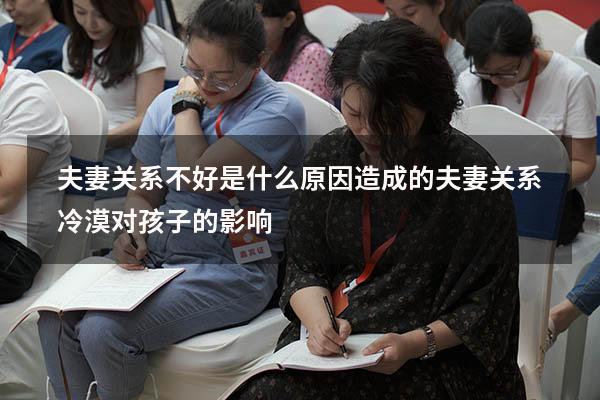 夫妻关系不好是什么原因造成的（夫妻关系冷漠对孩子的影响）