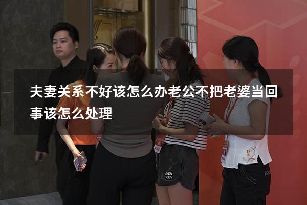 夫妻关系不好该怎么办（老公不把老婆当回事,该怎么处理）