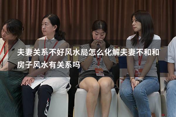 夫妻关系不好风水局怎么化解（夫妻不和,和房子风水有关系吗）