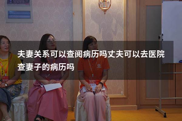 夫妻关系可以查阅病历吗（丈夫可以去医院查妻子的病历吗）