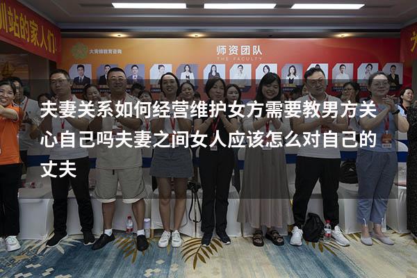 夫妻关系如何经营维护女方需要教男方关心自己吗（夫妻之间女人应该怎么对自己的丈夫）