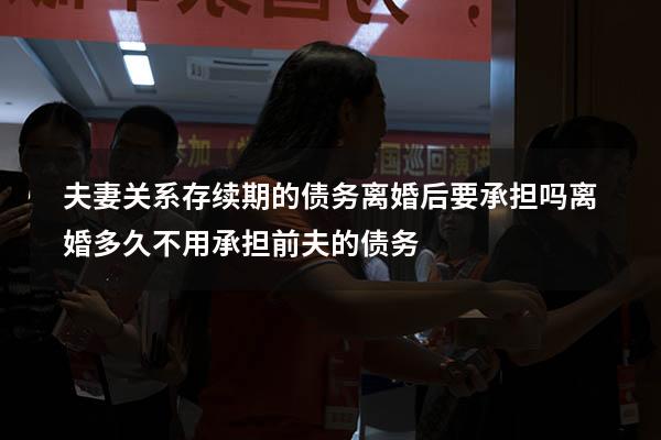 夫妻关系存续期的债务离婚后要承担吗（离婚多久不用承担前夫的债务）