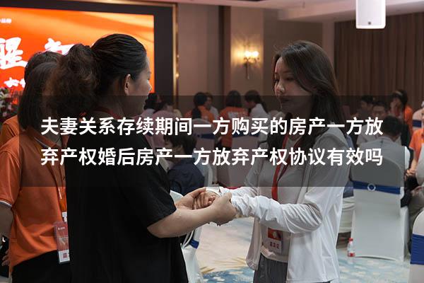 夫妻关系存续期间一方购买的房产一方放弃产权（婚后房产一方放弃产权协议有效吗）