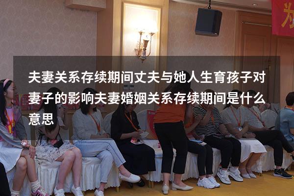 夫妻关系存续期间丈夫与她人生育孩子对妻子的影响（夫妻婚姻关系存续期间是什么意思）