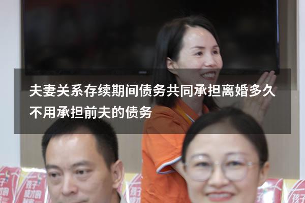 夫妻关系存续期间债务共同承担（离婚多久不用承担前夫的债务）