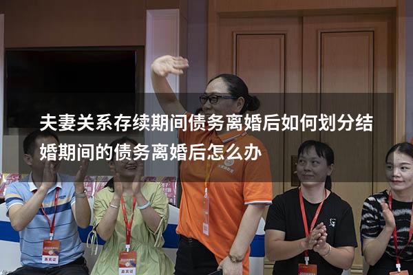 夫妻关系存续期间债务离婚后如何划分（结婚期间的债务离婚后怎么办）