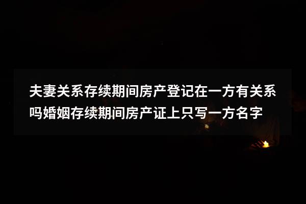 夫妻关系存续期间房产登记在一方有关系吗（婚姻存续期间房产证上只写一方名字）