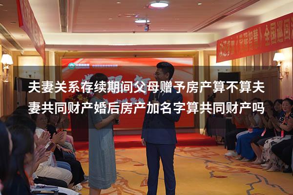 夫妻关系存续期间父母赠予房产算不算夫妻共同财产（婚后房产加名字算共同财产吗）