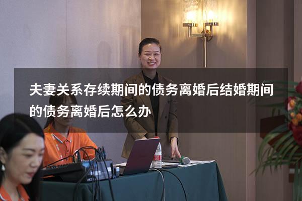 夫妻关系存续期间的债务离婚后（结婚期间的债务离婚后怎么办）
