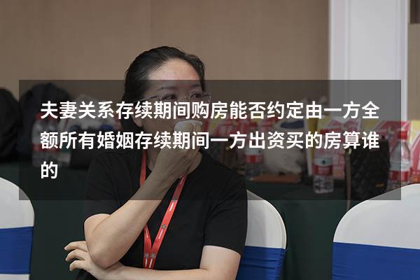 夫妻关系存续期间购房能否约定由一方全额所有（婚姻存续期间一方出资买的房算谁的）