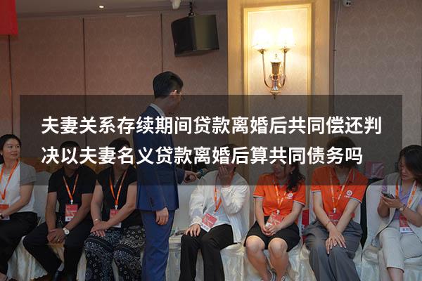 夫妻关系存续期间贷款离婚后共同偿还判决（以夫妻名义贷款离婚后算共同债务吗）