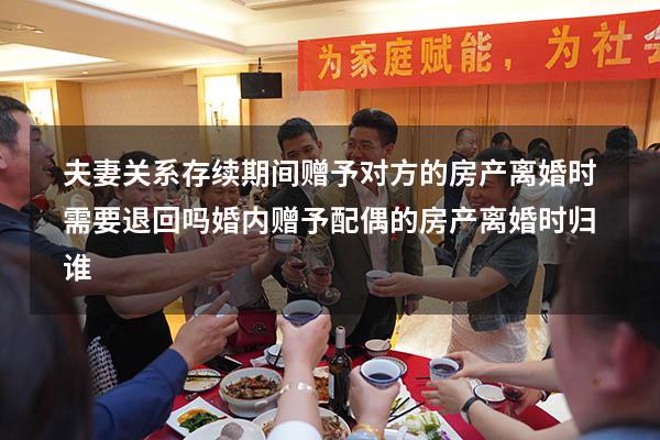 夫妻关系存续期间赠予对方的房产离婚时需要退回吗（婚内赠予配偶的房产离婚时归谁）