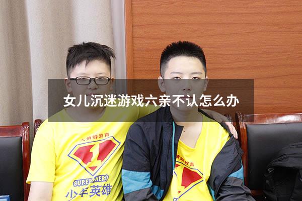 女儿沉迷游戏六亲不认怎么办