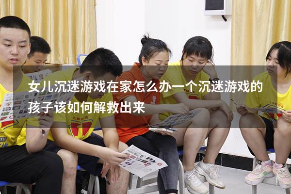 女儿沉迷游戏在家怎么办（一个沉迷游戏的孩子该如何解救出来）