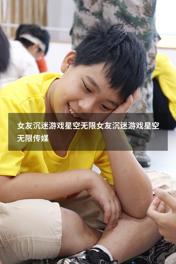 女友沉迷游戏星空无限（女友沉迷游戏星空无限传媒）