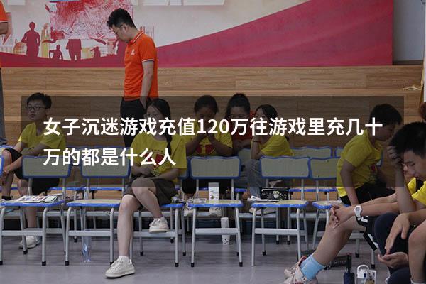 女子沉迷游戏充值120万（往游戏里充几十万的都是什么人）