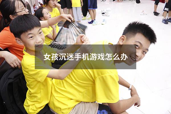 女孩沉迷手机游戏怎么办（12岁女孩沉迷手机怎么办）