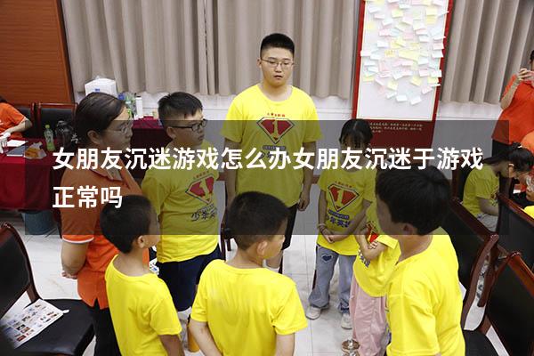 女朋友沉迷游戏怎么办（女朋友沉迷于游戏正常吗）