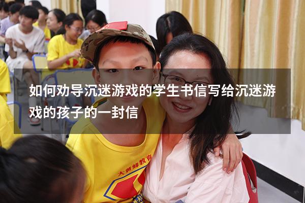 如何劝导沉迷游戏的学生书信（写给沉迷游戏的孩子的一封信）
