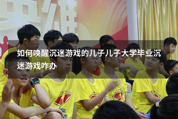 如何唤醒沉迷游戏的儿子（儿子大学毕业沉迷游戏咋办）