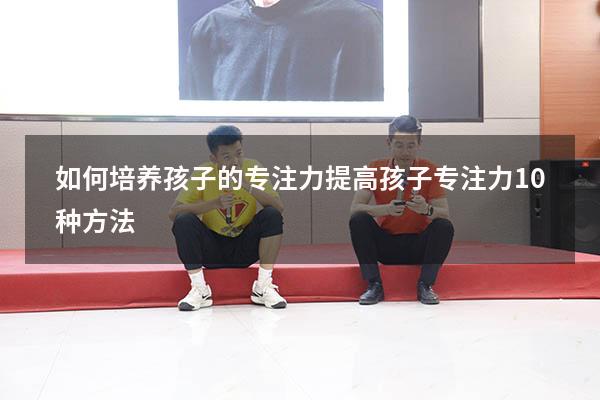 如何培养孩子的专注力（提高孩子专注力10种方法）