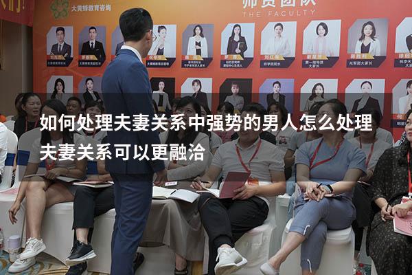 如何处理夫妻关系中强势的男人（怎么处理夫妻关系可以更融洽）