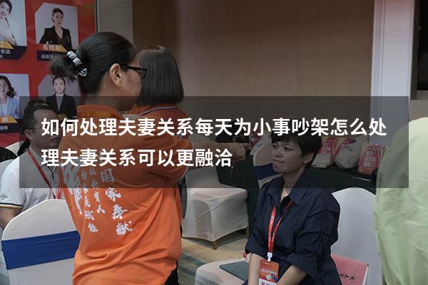 如何处理夫妻关系每天为小事吵架（怎么处理夫妻关系可以更融洽）