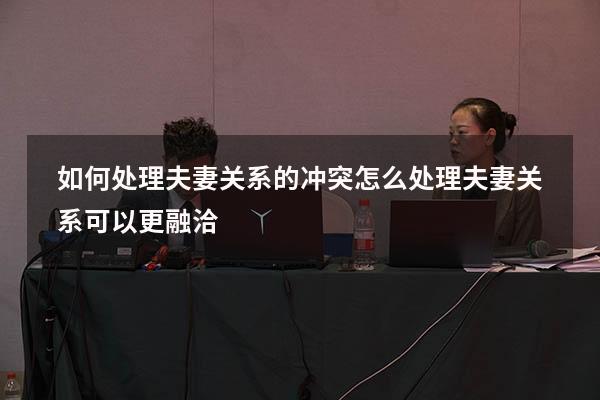 如何处理夫妻关系的冲突（怎么处理夫妻关系可以更融洽）